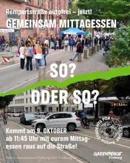 'Rempartstraße autofrei - jetzt! Gemeinsam Mittagessen'. Darunter sind zwei Bilder der Rempartstraße, auf einem stehen Menschen zusammen und unterhalten sich, aufgenommen bei einer vergangenen Aktion. Auf dem anderen herrscht Verkehrschaos mit Autos und Radfahrneden. Darüber steht 'so? Oder so?' Und darunter die Einladung 'Kommt am 9. Oktober ab 11:45 Uhr mit eurem Mittagessen raus auf die Straße! Und die Logos von Greenpeace Freiburg und den Studentens for Future Freiburg